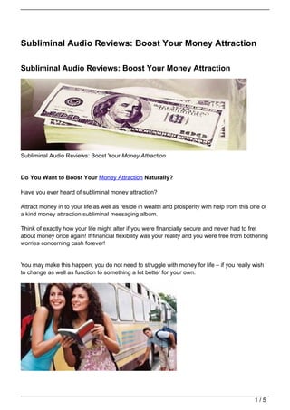 Subliminal Audio Reviews: Boost Your Money Attraction

Subliminal Audio Reviews: Boost Your Money Attraction




Subliminal Audio Reviews: Boost Your Money Attraction


Do You Want to Boost Your Money Attraction Naturally?

Have you ever heard of subliminal money attraction?

Attract money in to your life as well as reside in wealth and prosperity with help from this one of
a kind money attraction subliminal messaging album.

Think of exactly how your life might alter if you were financially secure and never had to fret
about money once again! If financial flexibility was your reality and you were free from bothering
worries concerning cash forever!


You may make this happen, you do not need to struggle with money for life – if you really wish
to change as well as function to something a lot better for your own.




                                                                                              1/5
 