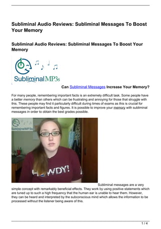 Subliminal Audio Reviews: Subliminal Messages To Boost
Your Memory

Subliminal Audio Reviews: Subliminal Messages To Boost Your
Memory




                                   Can Subliminal Messages Increase Your Memory?

For many people, remembering important facts is an extremely difficult task. Some people have
a better memory than others which can be frustrating and annoying for those that struggle with
this. These people may find it particularly difficult during times of exams as this is crucial for
remembering important facts and figures. It is possible to improve your memory with subliminal
messages in order to obtain the best grades possible.




                                                            Subliminal messages are a very
simple concept with remarkably beneficial effects. They work by using positive statements which
are tuned up to such a high frequency that the human ear is unable to hear them. However,
they can be heard and interpreted by the subconscious mind which allows the information to be
processed without the listener being aware of this.




                                                                                            1/4
 