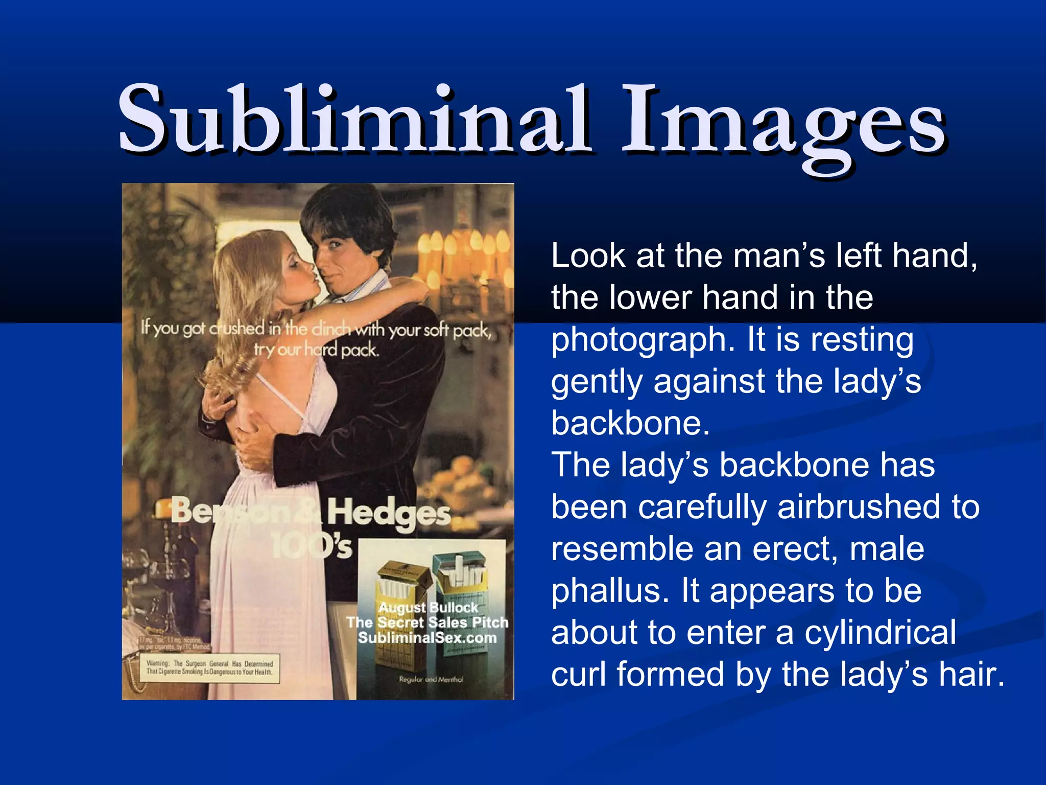 Subliminal Images
        Look at the man’s left hand,
        the lower hand in the
        photograph. It is resting
        gently against the lady’s
        backbone.
        The lady’s backbone has
        been carefully airbrushed to
        resemble an erect, male
        phallus. It appears to be
        about to enter a cylindrical
        curl formed by the lady’s hair.
 