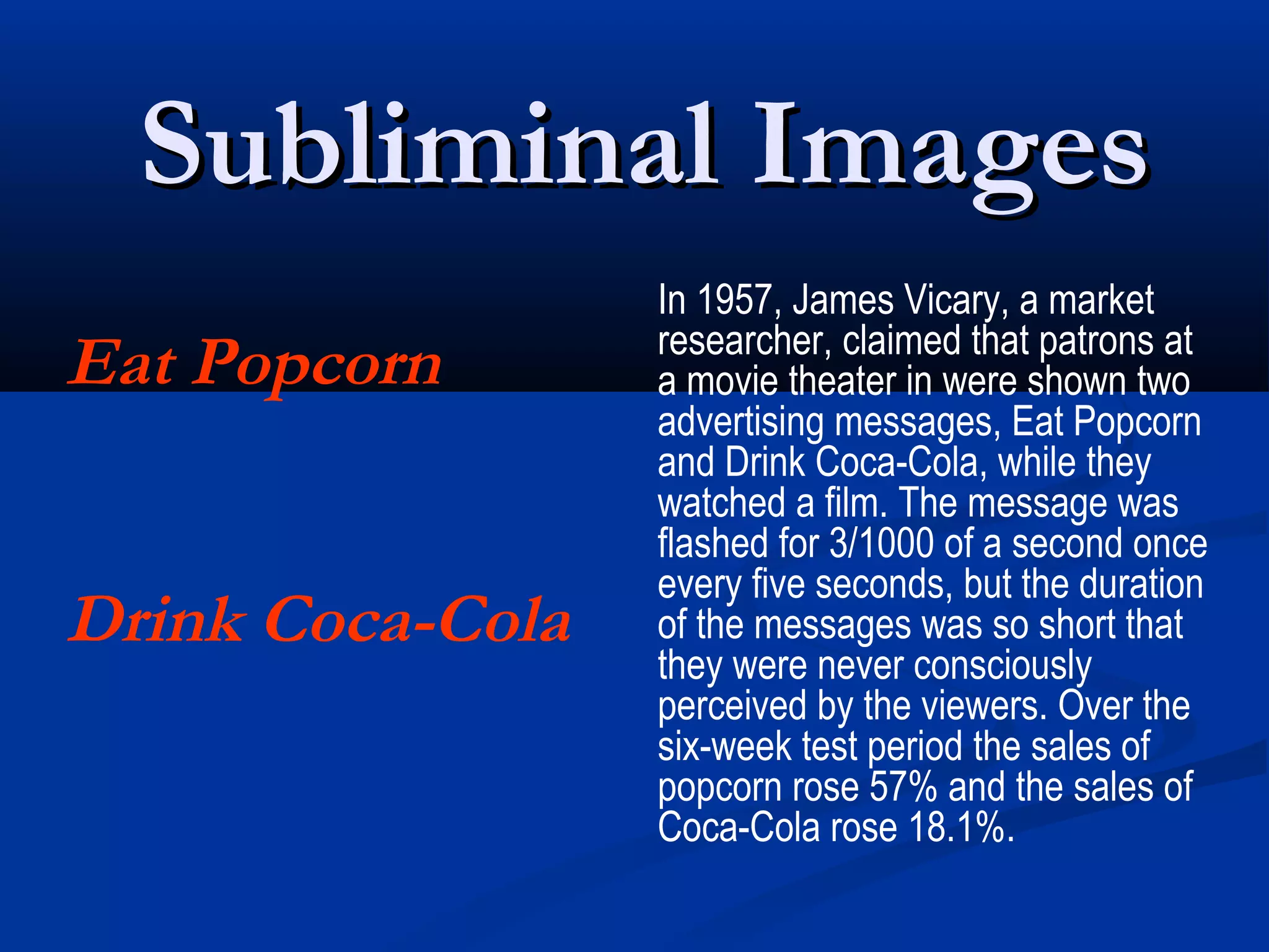 Subliminal Images
                  In 1957, James Vicary, a market
                  researcher, claimed that patrons at
Eat Popcorn       a movie theater in were shown two
                  advertising messages, Eat Popcorn
                  and Drink Coca-Cola, while they
                  watched a film. The message was
                  flashed for 3/1000 of a second once
                  every five seconds, but the duration
Drink Coca-Cola   of the messages was so short that
                  they were never consciously
                  perceived by the viewers. Over the
                  six-week test period the sales of
                  popcorn rose 57% and the sales of
                  Coca-Cola rose 18.1%.
 
