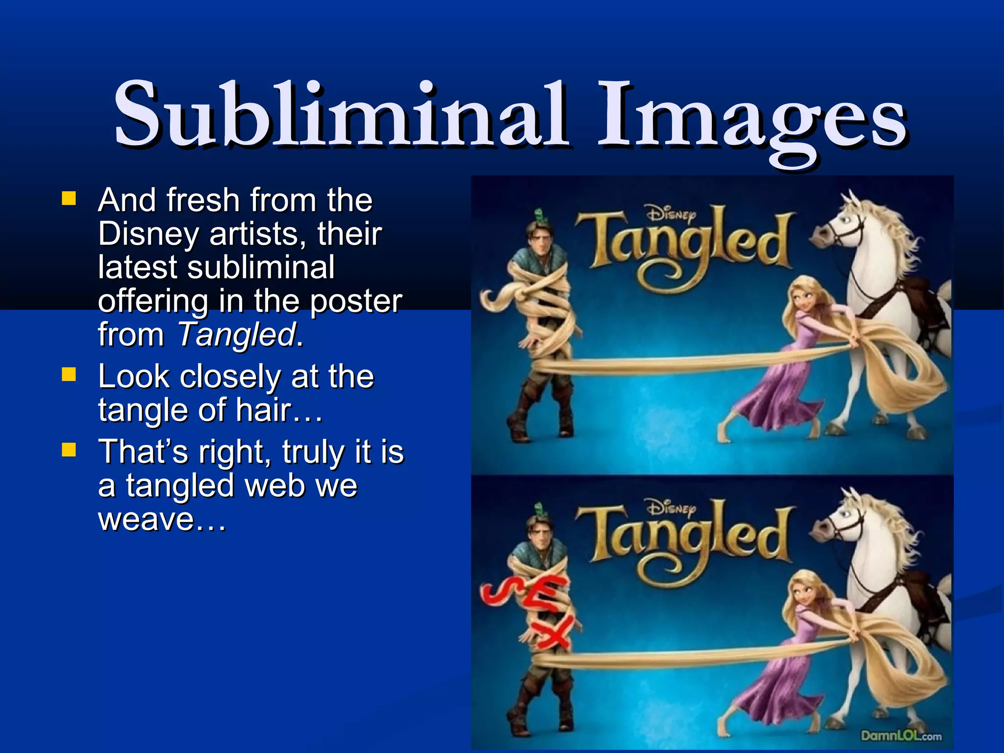 Subliminal Images
   And fresh from the
    Disney artists, their
    latest subliminal
    offering in the poster
    from Tangled.
   Look closely at the
    tangle of hair…
   That’s right, truly it is
    a tangled web we
    weave…
 