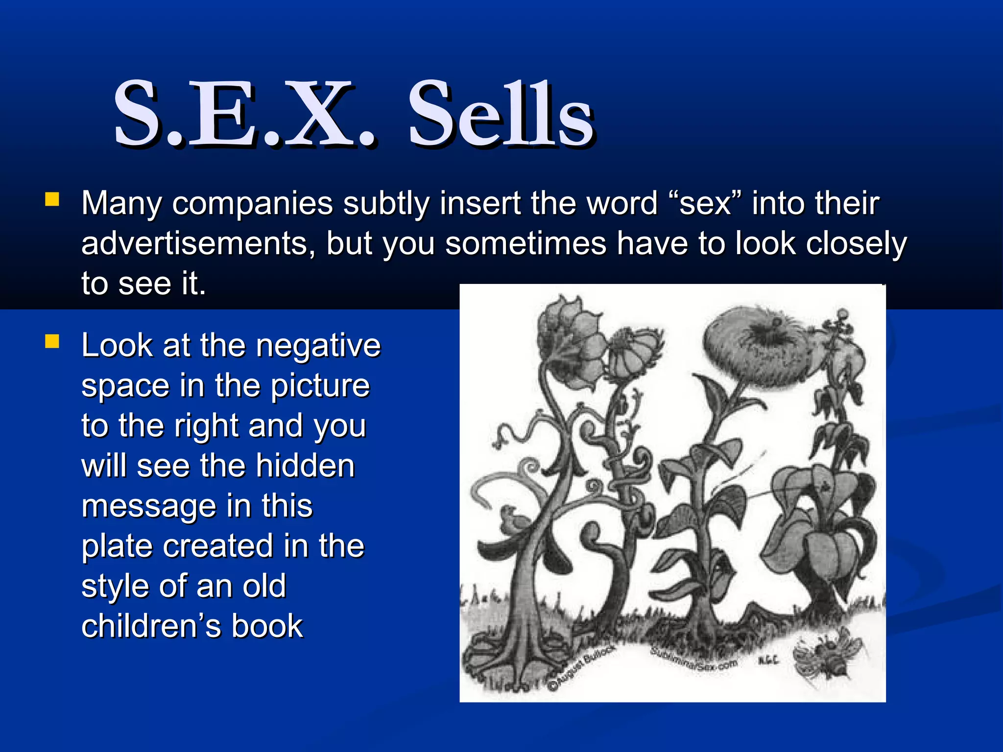 S.E.X. Sells
   Many companies subtly insert the word “sex” into their
    advertisements, but you sometimes have to look closely
    to see it.
   Look at the negative
    space in the picture
    to the right and you
    will see the hidden
    message in this
    plate created in the
    style of an old
    children’s book
 
