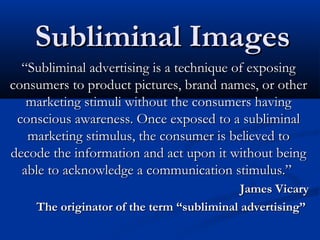 Subliminal Images
  “Subliminal advertising is a technique of exposing
consumers to product pictures, brand names, or other
   marketing stimuli without the consumers having
 conscious awareness. Once exposed to a subliminal
   marketing stimulus, the consumer is believed to
decode the information and act upon it without being
  able to acknowledge a communication stimulus.”
                                           James Vicary
    The originator of the term “subliminal advertising”
 