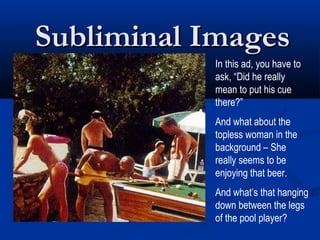 Subliminal Images
           In this ad, you have to
           ask, “Did he really
           mean to put his cue
           there?”
           And what about the
           topless woman in the
           background – She
           really seems to be
           enjoying that beer.
           And what’s that hanging
           down between the legs
           of the pool player?
 