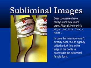 Subliminal Images
          Beer companies have
          always used sex to sell
          brew. After all, Heinekin’s
          slogan used to be, “Grab a
          Heine”.
          In case the message wasn’t
          already clear, the ad agency
          added a dark line to the
          edge of the bottle to
          accentuate the subliminal
          female form.
 