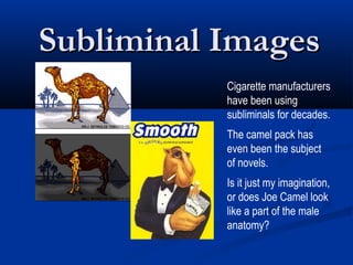 Subliminal Images
           Cigarette manufacturers
           have been using
           subliminals for decades.
           The camel pack has
           even been the subject
           of novels.
           Is it just my imagination,
           or does Joe Camel look
           like a part of the male
           anatomy?
 