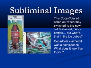 Subliminal Images
          This Coca-Cola ad
          came out when they
          switched to the new,
          old fashioned, curvy
          bottles… but what’s
          that in the ice cubes?
          Coca-Cola claimed it
          was a coincidence.
          What does it look like
          to you?
 