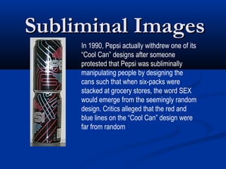 Subliminal Images
     In 1990, Pepsi actually withdrew one of its
     “Cool Can” designs after someone
     protested that Pepsi was subliminally
     manipulating people by designing the
     cans such that when six-packs were
     stacked at grocery stores, the word SEX
     would emerge from the seemingly random
     design. Critics alleged that the red and
     blue lines on the “Cool Can” design were
     far from random
 