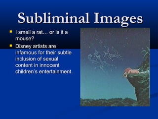 Subliminal Images
   I smell a rat… or is it a
    mouse?
   Disney artists are
    infamous for their subtle
    inclusion of sexual
    content in innocent
    children’s entertainment.
 