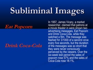 Subliminal Images
                  In 1957, James Vicary, a market
                  researcher, claimed that patrons at
Eat Popcorn       a movie theater in were shown two
                  advertising messages, Eat Popcorn
                  and Drink Coca-Cola, while they
                  watched a film. The message was
                  flashed for 3/1000 of a second once
                  every five seconds, but the duration
Drink Coca-Cola   of the messages was so short that
                  they were never consciously
                  perceived by the viewers. Over the
                  six-week test period the sales of
                  popcorn rose 57% and the sales of
                  Coca-Cola rose 18.1%.
 