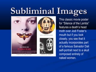 Subliminal Images
          This classic movie poster
          for “Silence of the Lambs”
          features a death’s head
          moth over Jodi Foster’s
          mouth but if you look
          closely, you see that it
          actually incorporates part
          of a famous Salvador Dali
          self-portrait next to a skull
          composed entirely of
          naked women.
 