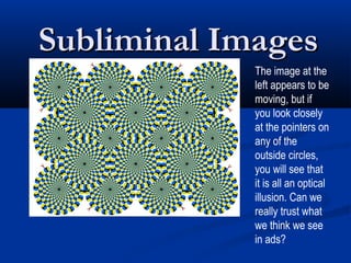 Subliminal Images
             The image at the
             left appears to be
             moving, but if
             you look closely
             at the pointers on
             any of the
             outside circles,
             you will see that
             it is all an optical
             illusion. Can we
             really trust what
             we think we see
             in ads?
 