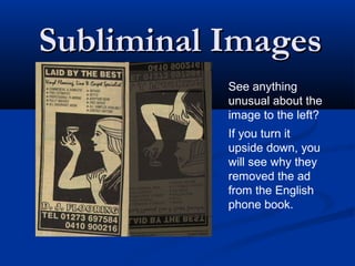 Subliminal Images
           See anything
           unusual about the
           image to the left?
           If you turn it
           upside down, you
           will see why they
           removed the ad
           from the English
           phone book.
 