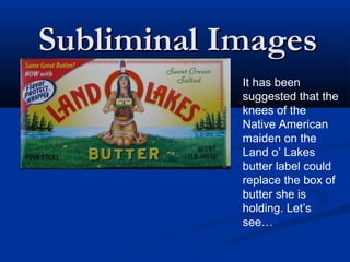 Subliminal Images
            It has been
            suggested that the
            knees of the
            Native American
            maiden on the
            Land o’ Lakes
            butter label could
            replace the box of
            butter she is
            holding. Let’s
            see…
 