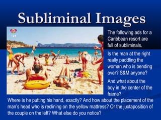 Subliminal Images
                                                   The following ads for a
                                                   Caribbean resort are
                                                   full of subliminals.
                                                   Is the man at the right
                                                   really paddling the
                                                   woman who is bending
                                                   over? S&M anyone?
                                                  And what about the
                                                  boy in the center of the
                                                  frame?
Where is he putting his hand, exactly? And how about the placement of the
man’s head who is reclining on the yellow mattress? Or the juxtaposition of
the couple on the left? What else do you notice?
 