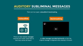 AUDITORY SUBLIMINAL MESSAGES
There are two types: subaudible & backmasking. 
Subaudible
These are low-volume messages
inserted into louder audio files so
that they cannot be heard.
A video message recorded backwards so that the
original message is disguised when playing it forward.
Led Zeppelin's Stairway to Heaven BackwaLed Zeppelin's Stairway to Heaven Backwa……
Backmasking
 