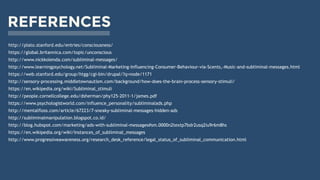 REFERENCES
https://global.britannica.com/topic/unconscious
http://www.nickkolenda.com/subliminal-messages/
http://www.learningpsychology.net/Subliminal-Marketing-Influencing-Consumer-Behaviour-via-Scents,-Music-and-subliminal-messages.html
https://web.stanford.edu/group/htgg/cgi-bin/drupal/?q=node/1171
http://sensory-processing.middletownautism.com/background/how-does-the-brain-process-sensory-stimuli/
https://en.wikipedia.org/wiki/Subliminal_stimuli
http://people.cornellcollege.edu/dsherman/phy125-2011-1/james.pdf
https://www.psychologistworld.com/influence_personality/subliminalads.php
http://mentalfloss.com/article/67223/7-sneaky-subliminal-messages-hidden-ads
http://subliminalmanipulation.blogspot.co.id/
http://blog.hubspot.com/marketing/ads-with-subliminal-messages#sm.0000n2textp7bdr2usq2iu9r6m8hs
https://en.wikipedia.org/wiki/Instances_of_subliminal_messages
http://www.progressiveawareness.org/research_desk_reference/legal_status_of_subliminal_communication.html
http://plato.stanford.edu/entries/consciousness/
 