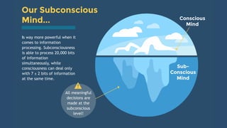 Mind...
Our Subconscious
Is way more powerful when it
comes to information
processing. Subconsciousness
is able to process 20,000 bits
of information
simultaneously, while
consciousness can deal only
with 7 ± 2 bits of information
at the same time.
Conscious
Mind
Sub-
Conscious
Mind
All meaningful
decisions are
made at the
subconscious
level!
 
