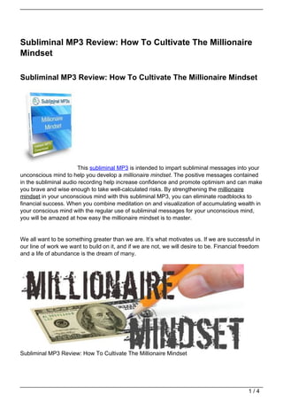 Subliminal MP3 Review: How To Cultivate The Millionaire
Mindset

Subliminal MP3 Review: How To Cultivate The Millionaire Mindset




                       This subliminal MP3 is intended to impart subliminal messages into your
unconscious mind to help you develop a millionaire mindset. The positive messages contained
in the subliminal audio recording help increase confidence and promote optimism and can make
you brave and wise enough to take well-calculated risks. By strengthening the millionaire
mindset in your unconscious mind with this subliminal MP3, you can eliminate roadblocks to
financial success. When you combine meditation on and visualization of accumulating wealth in
your conscious mind with the regular use of subliminal messages for your unconscious mind,
you will be amazed at how easy the millionaire mindset is to master.


We all want to be something greater than we are. It’s what motivates us. If we are successful in
our line of work we want to build on it, and if we are not, we will desire to be. Financial freedom
and a life of abundance is the dream of many.




Subliminal MP3 Review: How To Cultivate The Millionaire Mindset




                                                                                              1/4
 