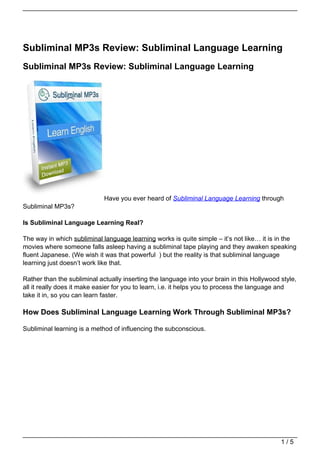 Subliminal MP3s Review: Subliminal Language Learning
Subliminal MP3s Review: Subliminal Language Learning




                             Have you ever heard of Subliminal Language Learning through
Subliminal MP3s?

Is Subliminal Language Learning Real?

The way in which subliminal language learning works is quite simple – it’s not like… it is in the
movies where someone falls asleep having a subliminal tape playing and they awaken speaking
fluent Japanese. (We wish it was that powerful ) but the reality is that subliminal language
learning just doesn’t work like that.

Rather than the subliminal actually inserting the language into your brain in this Hollywood style,
all it really does it make easier for you to learn, i.e. it helps you to process the language and
take it in, so you can learn faster.

How Does Subliminal Language Learning Work Through Subliminal MP3s?

Subliminal learning is a method of influencing the subconscious.




                                                                                             1/5
 