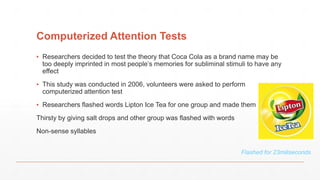 Computerized Attention Tests
▪ Researchers decided to test the theory that Coca Cola as a brand name may be
too deeply imprinted in most people’s memories for subliminal stimuli to have any
effect
▪ This study was conducted in 2006, volunteers were asked to perform
computerized attention test
▪ Researchers flashed words Lipton Ice Tea for one group and made them
Thirsty by giving salt drops and other group was flashed with words
Non-sense syllables
Flashed for 23miliseconds
 