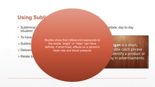 Using Subliminal Advertisements
▪ Subliminal advertisements could be used successfully in immediate, day to day
situation
▪ To have a genuine effect;
Subliminal slogans would have to be short
Delivered near to the time of purchase/Decision
Relate to a person’s immediate intentions/Habits
Studies show that millisecond exposures to
the words “angry” or “relax” can have
definite, if short lived, effects on a person’s
heart rate and blood pressure
 