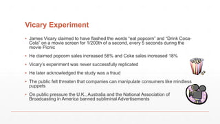 Vicary Experiment
▪ James Vicary claimed to have flashed the words “eat popcorn” and “Drink Coca-
Cola” on a movie screen for 1/200th of a second, every 5 seconds during the
movie Picnic
▪ He claimed popcorn sales increased 58% and Coke sales increased 18%
▪ Vicary’s experiment was never successfully replicated
▪ He later acknowledged the study was a fraud
▪ The public felt threaten that companies can manipulate consumers like mindless
puppets
▪ On public pressure the U.K., Australia and the National Association of
Broadcasting in America banned subliminal Advertisements
 