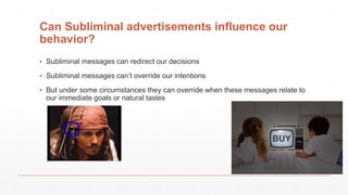 Can Subliminal advertisements influence our
behavior?
▪ Subliminal messages can redirect our decisions
▪ Subliminal messages can’t override our intentions
▪ But under some circumstances they can override when these messages relate to
our immediate goals or natural tastes
 