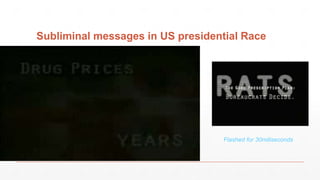 Subliminal messages in US presidential Race
During the 2000 U.S. presidential race. Democrats
complained that this political ad subliminally flashed
the word "RATS" when disparaging nominee Al Gore's
Medicare plan. Republicans responded that this was
just the tail end of the word "BUREAUCRATS."
Flashed for 30miliseconds
 