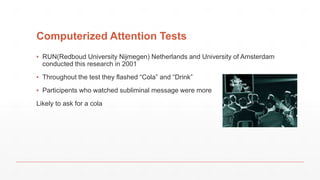 Computerized Attention Tests
▪ RUN(Redboud University Nijmegen) Netherlands and University of Amsterdam
conducted this research in 2001
▪ Throughout the test they flashed “Cola” and “Drink”
▪ Participents who watched subliminal message were more
Likely to ask for a cola
 