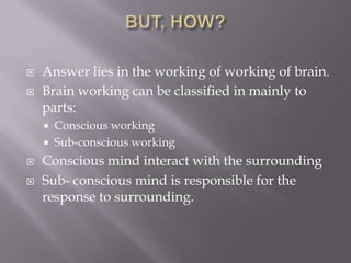  Answer lies in the working of working of brain.
 Brain working can be classified in mainly to
parts:
 Conscious working
 Sub-conscious working
 Conscious mind interact with the surrounding
 Sub- conscious mind is responsible for the
response to surrounding.
 