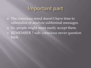  The conscious mind doesn’t have time to
rationalize or analyze subliminal messages.
 So, people might more easily accept them.
 REMEMBER ? sub- conscious never question
back.
 