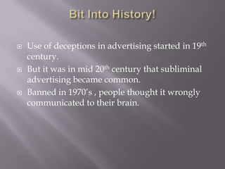  Use of deceptions in advertising started in 19th
century.
 But it was in mid 20th century that subliminal
advertising became common.
 Banned in 1970’s , people thought it wrongly
communicated to their brain.
 