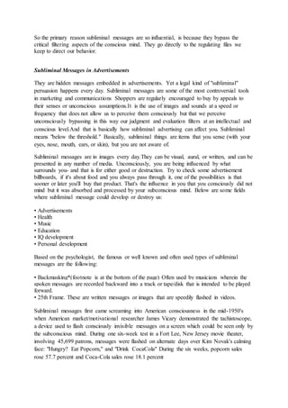 So the primary reason subliminal messages are so influential, is because they bypass the
critical filtering aspects of the conscious mind. They go directly to the regulating files we
keep to direct our behavior.
Subliminal Messages in Advertisements
They are hidden messages embedded in advertisements. Yet a legal kind of "subliminal"
persuasion happens every day. Subliminal messages are some of the most controversial tools
in marketing and communications Shoppers are regularly encouraged to buy by appeals to
their senses or unconscious assumptions.It is the use of images and sounds at a speed or
frequency that does not allow us to perceive them consciously but that we perceive
unconsciously bypassing in this way our judgment and evaluation filters at an intellectual and
conscious level.And that is basically how subliminal advertising can affect you. Subliminal
means "below the threshold." Basically, subliminal things are items that you sense (with your
eyes, nose, mouth, ears, or skin), but you are not aware of.
Subliminal messages are in images every day.They can be visual, aural, or written, and can be
presented in any number of media. Unconsciously, you are being influenced by what
surrounds you- and that is for either good or destruction. Try to check some advertisement
billboards, if it's about food and you always pass through it, one of the possibilities is that
sooner or later you'll buy that product. That's the influence in you that you consciously did not
mind but it was absorbed and processed by your subconscious mind. Below are some fields
where subliminal message could develop or destroy us:
• Advertisements
• Health
• Music
• Education
• IQ development
• Personal development
Based on the psychologist, the famous or well known and often used types of subliminal
messages are the following:
• Backmasking*(footnote is at the bottom of the page) Often used by musicians wherein the
spoken messages are recorded backward into a track or tape/disk that is intended to be played
forward.
• 25th Frame. These are written messages or images that are speedily flashed in videos.
Subliminal messages first came screaming into American consciousness in the mid-1950's
when American market/motivational researcher James Vicary demonstrated the tachistoscope,
a device used to flash consciously invisible messages on a screen which could be seen only by
the subconscious mind. During one six-week test in a Fort Lee, New Jersey movie theater,
involving 45,699 patrons, messages were flashed on alternate days over Kim Novak's calming
face: "Hungry? Eat Popcorn," and "Drink CocaCola" During the six weeks, popcorn sales
rose 57.7 percent and Coca-Cola sales rose 18.1 percent
 