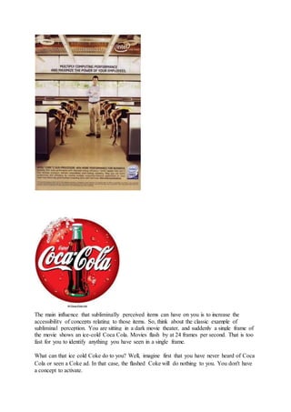 The main influence that subliminally perceived items can have on you is to increase the
accessibility of concepts relating to those items. So, think about the classic example of
subliminal perception. You are sitting in a dark movie theater, and suddenly a single frame of
the movie shows an ice-cold Coca Cola. Movies flash by at 24 frames per second. That is too
fast for you to identify anything you have seen in a single frame.
What can that ice cold Coke do to you? Well, imagine first that you have never heard of Coca
Cola or seen a Coke ad. In that case, the flashed Coke will do nothing to you. You don't have
a concept to activate.
 