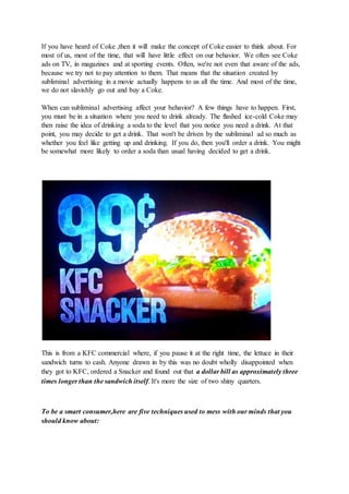 If you have heard of Coke ,then it will make the concept of Coke easier to think about. For
most of us, most of the time, that will have little effect on our behavior. We often see Coke
ads on TV, in magazines and at sporting events. Often, we're not even that aware of the ads,
because we try not to pay attention to them. That means that the situation created by
subliminal advertising in a movie actually happens to us all the time. And most of the time,
we do not slavishly go out and buy a Coke.
When can subliminal advertising affect your behavior? A few things have to happen. First,
you must be in a situation where you need to drink already. The flashed ice-cold Coke may
then raise the idea of drinking a soda to the level that you notice you need a drink. At that
point, you may decide to get a drink. That won't be driven by the subliminal ad so much as
whether you feel like getting up and drinking. If you do, then you'll order a drink. You might
be somewhat more likely to order a soda than usual having decided to get a drink.
This is from a KFC commercial where, if you pause it at the right time, the lettuce in their
sandwich turns to cash. Anyone drawn in by this was no doubt wholly disappointed when
they got to KFC, ordered a Snacker and found out that a dollar bill as approximately three
times longer than the sandwich itself. It's more the size of two shiny quarters.
To be a smart consumer,here are five techniques used to mess with our minds that you
should know about:
 