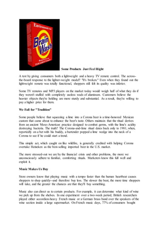 Some Products Just Feel Right
A test by giving consumers both a lightweight and a heavy TV remote control. The across-
the-board response to the lighter-weight model? "It's broken." Even when they found out the
lightweight remote was totally functional, shoppers still felt its quality was inferior.
Some TV remotes and MP3 players on the market today would weigh half of what they do if
they weren't stuffed with completely useless wads of aluminum. Customers believe the
heavier objects they're holding are more sturdy and substantial. As a result, they're willing to
pay a higher price for them.
We Fall for "Tradition"
Some people believe that squeezing a lime into a Corona beer is a time-honored Mexican
custom that came about to enhance the beer's taste. Others maintain that the ritual derives
from an ancient Meso-American practice designed to combat germs, with the lime's acidity
destroying bacteria. The truth? The Corona-and-lime ritual dates back only to 1981, when,
reportedly on a bet with his buddy, a bartender popped a lime wedge into the neck of a
Corona to see if he could start a trend.
This simple act, which caught on like wildfire, is generally credited with helping Corona
overtake Heineken as the best-selling imported beer in the U.S. market.
The more stressed-out we are by the financial crisis and other problems, the more we
unconsciously adhere to familiar, comforting rituals. Marketers know this full well and
exploit it.
Music Makes Us Buy
Store owners know that playing music with a tempo faster than the human heartbeat causes
shoppers to shop quickly--and therefore buy less. The slower the beat, the more time shoppers
will take, and the greater the chances are that they'll buy something.
Music also can direct us to certain products. For example, it can determine what kind of wine
we pick up from the shelves. In one experiment over a two-week period, British researchers
played either accordion-heavy French music or a German brass band over the speakers of the
wine section inside a large supermarket. On French music days, 77% of consumers bought
 