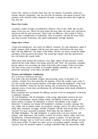 French wine, whereas on German music days, the vast majority of consumers picked up a
German selection. Intriguingly, only one out of the 44 customers who agreed to answer a few
questions at the checkout counter mentioned the music as among the reasons they bought the
wine they did.
Places Give Cachet
A product's country of origin can subliminally influence what we buy. Think that you have
choice of two new cars .They're the same model, the same make, the same color, and both are
decked out with the same accessories. There's only one difference: One is made in Turkey,
and the other is manufactured in Switzerland. Most of costumers will pick the Swiss model,
since they associate Switzerland with superb craftsmanship and high standards.
Shapes Have a Draw
A large food manufacturer once tested two different containers for a diet mayonnaise aimed at
female shoppers. Both containers held the exact same mayo, and both bore the exact same
label. The only difference? The shapes of the bottles. The first was narrow around the middle
and thicker at the top and on the bottom. The second had a slender neck that tapered down
into a fat bottom, like a genie bottle.
When asked which product they preferred, every single subject--all diet-conscious women--
selected the first bottle without even having tasted the stuff. Why? The researchers concluded
that the subjects were associating the shape of the bottle with an image of their own bodies.
And what woman wants to resemble an overstuffed Buddha, particularly after she's just
spread diet mayonnaise on her turkey and alfalfa sandwich?
Memory and Subliminal Conditioning
How to Structure Subliminal Messages
Your brain is the most incredibly complex data processing system on the planet. For
centuries, scientists have been unraveling the mysteries of how this complex organ works. It
was only recently that the separate functions of the right and the left hemispheres of the brain
have been identified. Herein lies the most exciting clue yet uncovered for harnessing the
unlimited powers of your brain and eliminating the self-sabotaging habits deeply embedded in
your subconscious.
Brain researchers have documented the differing reactions of the two hemispheres of the brain
to subliminal messages.
The Left Hemisphere: The left hemisphere of the average right-handed person is the more
cerebral. It predominates speech, reading, writing, and thinking (controls your logic and
reason centers). It analyzes the information it receives and organizes it into a logical
framework. To sidestep your rational left hemisphere's resistance to positive messages that
may conflict with its negative habits, use permissive messages such as, "It's OK to succeed,"
(using direct statements can trigger all kinds of negative self-talk from the left brain, such as,
"succeed? I've never succeeded at anything. What makes this time different?").
The Right Hemisphere: The right hemisphere in contrast tends to be more involved with
feelings, visual impressions, and creativity (controls the creative, intuitive mind), and is non-
discriminating. It absorbs information without question or analysis. It is here that early
childhood messages such as, "you'll never amount to anything," are stored, although you may
not be aware of them. No matter how much you try to re-program negative messages on the
conscious level, the emotional imprint is so deeply embedded within the subconscious mind
 