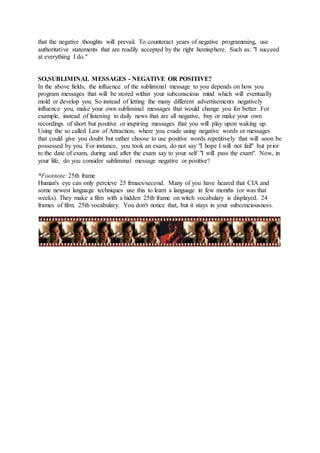 that the negative thoughts will prevail. To counteract years of negative programming, use
authoritative statements that are readily accepted by the right hemisphere. Such as: "I succeed
at everything I do."
SO,SUBLIMINAL MESSAGES - NEGATIVE OR POSITIVE?
In the above fields, the influence of the subliminal message to you depends on how you
program messages that will be stored within your subconscious mind which will eventually
mold or develop you. So instead of letting the many different advertisements negatively
influence you, make your own subliminal messages that would change you for better. For
example, instead of listening to daily news that are all negative, buy or make your own
recordings of short but positive or inspiring messages that you will play upon waking up.
Using the so called Law of Attraction, where you evade using negative words or messages
that could give you doubt but rather choose to use positive words repetitively that will soon be
possessed by you. For instance, you took an exam, do not say "I hope I will not fail" but prior
to the date of exam, during and after the exam say to your self "I will pass the exam". Now, in
your life, do you consider subliminal message negative or positive?
*Footnote: 25th frame
Human's eye can only percieve 25 frmaes/second. Many of you have heared that CIA and
some newest language techniques use this to learn a language in few months (or was that
weeks). They make a film with a hidden 25th frame on witch vocabulary is displayed. 24
frames of film; 25th vocabulary. You don't notice that, but it stays in your subconciousness.
 