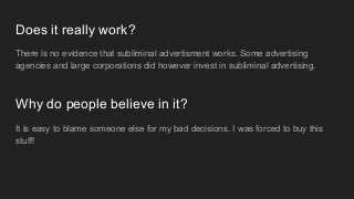 Does it really work?
There is no evidence that subliminal advertisment works. Some advertising
agencies and large corporations did however invest in subliminal advertising.
Why do people believe in it?
It is easy to blame someone else for my bad decisions. I was forced to buy this
stuff!