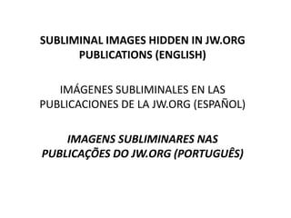 SUBLIMINAL IMAGES HIDDEN IN JW.ORG
PUBLICATIONS (ENGLISH)
IMÁGENES SUBLIMINALES EN LAS
PUBLICACIONES DE LA JW.ORG (ESPAÑOL)
IMAGENS SUBLIMINARES NAS
PUBLICAÇÕES DO JW.ORG (PORTUGUÊS)
 