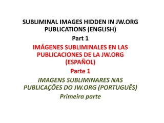 SUBLIMINAL IMAGES HIDDEN IN JW.ORG
PUBLICATIONS (ENGLISH)
Part 1
IMÁGENES SUBLIMINALES EN LAS
PUBLICACIONES DE LA JW.ORG
(ESPAÑOL)
Parte 1
IMAGENS SUBLIMINARES NAS
PUBLICAÇÕES DO JW.ORG (PORTUGUÊS)
Primeira parte
 