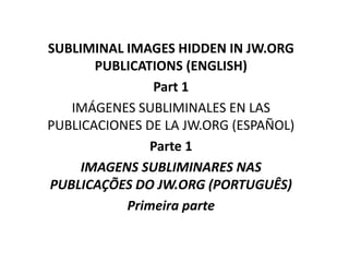 SUBLIMINAL IMAGES HIDDEN IN JW.ORG
PUBLICATIONS (ENGLISH)
Part 1
IMÁGENES SUBLIMINALES EN LAS
PUBLICACIONES DE LA JW.ORG (ESPAÑOL)
Parte 1
IMAGENS SUBLIMINARES NAS
PUBLICAÇÕES DO JW.ORG (PORTUGUÊS)
Primeira parte
 