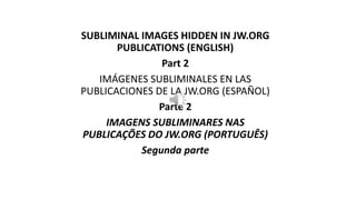 SUBLIMINAL IMAGES HIDDEN IN JW.ORG
PUBLICATIONS (ENGLISH)
Part 2
IMÁGENES SUBLIMINALES EN LAS
PUBLICACIONES DE LA JW.ORG (ESPAÑOL)
Parte 2
IMAGENS SUBLIMINARES NAS
PUBLICAÇÕES DO JW.ORG (PORTUGUÊS)
Segunda parte
 