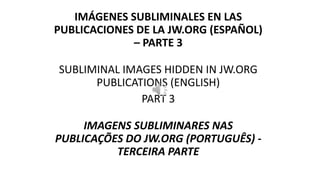 IMÁGENES SUBLIMINALES EN LAS
PUBLICACIONES DE LA JW.ORG (ESPAÑOL)
– PARTE 3
SUBLIMINAL IMAGES HIDDEN IN JW.ORG
PUBLICATIONS (ENGLISH)
PART 3
IMAGENS SUBLIMINARES NAS
PUBLICAÇÕES DO JW.ORG (PORTUGUÊS) -
TERCEIRA PARTE
 
