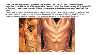 Page 3 of “The Watchtower” magazine, issue March 15th, 2003 // 16 of “The Watchtower”
magazine, issue March 1st, 2012 // page 32 of “Awake!” magazine, issue January 2012 // page 230
of the book “Draw Close Jehovah”// page 18 of the watchtower magazine, issue February 15th,
2006):
Página 3 de la revista “La Atalaya” del 15 de marzo de 2003 // página 16 de la revista “La Atalaya” del 1
de marzo de 2012 // página 32 de la revista “Despertad!” de enero de 2012 // página 230 del libro
“Acerquémonos a Jehová” // página 18 de la revista la atalaya del 15 de febrero de 2006:
 