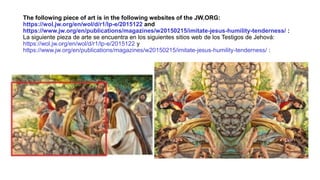 The following piece of art is in the following websites of the JW.ORG:
https://wol.jw.org/en/wol/d/r1/lp-e/2015122 and
https://www.jw.org/en/publications/magazines/w20150215/imitate-jesus-humility-tenderness/ :
La siguiente pieza de arte se encuentra en los siguientes sitios web de los Testigos de Jehová:
https://wol.jw.org/en/wol/d/r1/lp-e/2015122 y
https://www.jw.org/en/publications/magazines/w20150215/imitate-jesus-humility-tenderness/ :
 