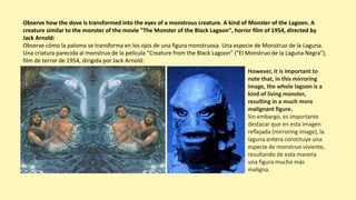 Observe how the dove is transformed into the eyes of a monstrous creature. A kind of Monster of the Lagoon. A
creature similar to the monster of the movie "The Monster of the Black Lagoon", horror film of 1954, directed by
Jack Arnold:
Observe cómo la paloma se transforma en los ojos de una figura monstruosa. Una especie de Monstruo de la Laguna.
Una criatura parecida al monstruo de la película “Creature from the Black Lagoon” ("El Monstruo de la Laguna Negra"),
film de terror de 1954, dirigida por Jack Arnold:
However, it is important to
note that, in this mirroring
image, the whole lagoon is a
kind of living monster,
resulting in a much more
malignant figure.
Sin embargo, es importante
destacar que en esta imagen
reflejada (mirroring image), la
laguna entera constituye una
especie de monstruo viviente,
resultando de esta manera
una figura mucho más
maligna.
 