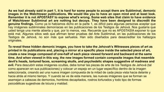As we had already said in part 1, it is hard for some people to accept there are Subliminal, demonic
images in the Watchtower publications. We would like you to have an open mind and at least look.
Remember it is not APOSTASY to expose what's wrong. Some web sites that claim to have evidence
of Watchtower Subliminal art are nothing but decoys. They have been designed to discredit the
genuine findings. Como ya lo habíamos dicho en la parte 1, es difícil para algunas personas aceptar que
hay imágenes subliminales demoníacas en las publicaciones de los Testigos de Jehová. Nos gustaría que
usted tenga una mente abierta y que, por lo menos, vea. Recuerde que no es APOSTASÍA exponer lo que
está mal. Algunos sitios web que afirman tener pruebas del Arte Subliminal, en las publicaciones de los
Testigos de Jehová, no son más que señuelos. Han sido diseñados para desacreditar los hallazgos
originales.
To reveal these hidden demonic images, you have to take the Jehovah’s Witnesses pieces of art as
printed in its publications and, placing a mirror at a specific place inside the selected piece of art,
create a new image composed of one-half of each piece viewed forward and backward at the same
time. And when viewed in this way, the new images formed contain composite images that resemble
devil’s heads, tortured faces, screaming skulls, and psychedelic shapes suggestive of madness and
evil. Para descubrir estas imágenes ocultas, debe tomar las piezas de arte de los Testigos de Jehová (tal
como aparecen en sus publicaciones) y colocar un espejo en un lugar específico dentro de la imagen
seleccionada, creando así una nueva imagen compuesta de la mitad de cada pieza vista hacia delante y
hacia atrás al mismo tiempo. Y cuando se ve de esta manera, las nuevas imágenes que se forman se
asemejan a cabezas de demonios, hombres decapitados, rostros torturados y todo tipo de formas
psicodélicas sugestivas de locura y maldad.
 