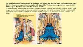 The following image is in chapter 23, page 76, of the book “The Greatest Man Who Ever Lived”. This image is also on page
15 of The Watchtower magazine, issue January 1st, 2005 // page 23 of The Watchtower magazine, issue September 15th,
2000 // page 62 of the book “Jesus – The Way, The truth, The Life:
La siguiente imagen se encuentra en el capítulo 23, página 76, del libro “El Hombre Más Grande De Todos Los Tiempos”. Esta
imagen también se encuentra en las siguientes publicaciones: página 15 de la revista “La Atalaya” del 1 de enero de 2005 //
página 23 de la revista “La Atalaya” del 15 de setiembre de 2000 // página 62 del libro “Jesús: El Camino, La Verdad y La
Vida”:
 